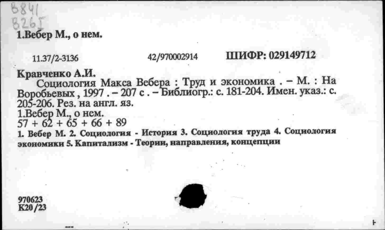 ﻿1 .Вебер М., о нем.
11.37/2-3136	42/970002914 ШИФР: 029149712
Кравченко А.И.
Социология Макса Вебера : Труд и экономика . — М. : На Воробьевых, 1997 . - 207 с . - Библиогр.: с. 181-204. Имен, указ.: с. 205-206. Рез. на англ. яз.
1.Вебер М.. о нем.
57 + 62 + 65 + 66 + 89
1. Вебер М. 2. Социология - История 3. Социология труда 4. Социология экономики 5. Капитализм - Теории, направления, концепции
970623
К20/23